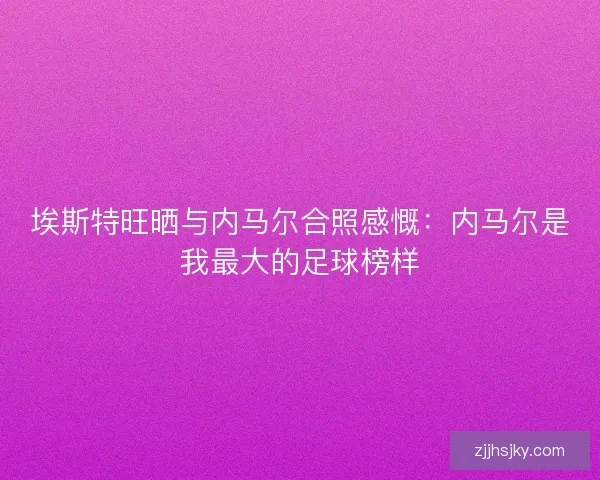 埃斯特旺晒与内马尔合照感慨：内马尔是我最大的足球榜样