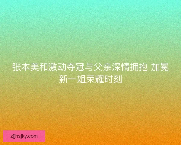 张本美和激动夺冠与父亲深情拥抱 加冕新一姐荣耀时刻