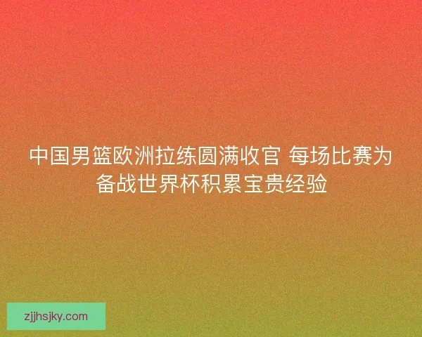 中国男篮欧洲拉练圆满收官 每场比赛为备战世界杯积累宝贵经验